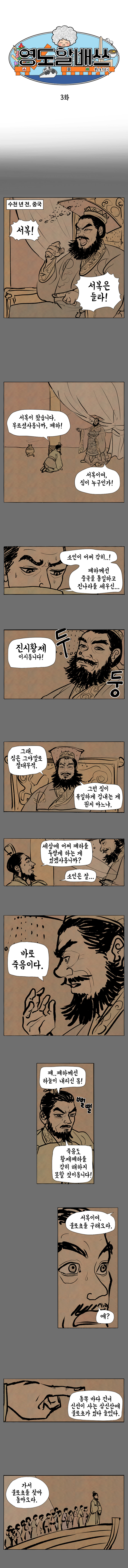 영도할배쓰 불로초 수호기 3화 
                수천년 전, 중국
                폐하 : 서복! 서복은 들라!
                서복 : 서복이 왔습니다. 부르셨사옵니까, 폐하! 
                폐하 : 서복이여, 짐이 누구인가! 
                서복 : 소인이 어찌 감히...! 폐하께선 중국을 통일하고 진나라를 세우신... 진시황제 이시옵니다!
                폐하 : 그래. 짐은 그야말로 절대무적. 그런 짐이 유일하게 겁내는 게 뭔지 아느냐.
                서복 : 세상에 어찌 폐하를 두렵게 하는 게 있겠사옵니까? 소인은 잘...
                폐하 : 바로 죽음이다.
                서복 : 폐..폐하께선 하늘이 내리신 몸! 죽음도 황제폐하를 감히 해하지 못할 것이옵니다! (뻘뻘)
                폐하 : 서복이여. 불로초를 구해오라. 
                서복 : 예?
                폐하 : 동쪽 바다 건너 신선이 사는 삼신산에 불로초가 있다 들었다. 가서 불로초를 찾아 돌아오라.