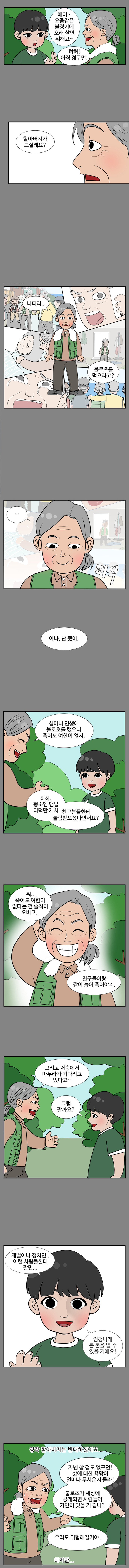 젊은이 : 에이~ 요즘같은 불경기에 오래 살면 뭐해요~ 
                청학 : 허허! 아직 젊구먼! 
                젊은이 : 할아버지가 드실래요? 
                청학 : 나더러.. 불로초를 먹으라고? .. (피식) 아냐, 난 됐어. 심마니 인생에 불로초를 캤으니 죽어도 여한이 없지. 
                젊은이 : 하하. 평소엔 맨날 더덕만 캐서 친구분들한테 놀림받으셨다면서요? 
                청학 : 뭐.. 죽어도 여한이 없다는 건 솔직히 오버고.. 친구들이랑 같이 늙어 죽어야지. 그리고 저승에서 마누라가 기다리고 있다고~ 
                젊은이 : 그럼 팔까요? 재벌이나 정치인.. 이런 사람들한테 팔면... 엄청나게 큰 돈을 벌 수 있을 거에요! 
                
                청학 할아버지는 반대하셨어요. 
                
                청학 : 자넨 참 겁도 없구먼! 삶에대한 욕망이 얼마나 무서운지 몰라! 불로초가 세상에 공개되면 사람들이 가만히 있을 거 같나? 우리도 위험해질거야! 
                
                하지만..