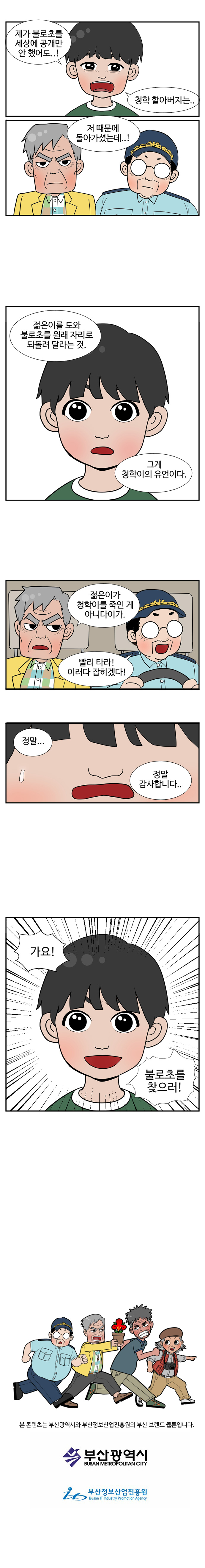 젊은이 : 제가 불로초를 세상에 공개만 안 했어도..! 청학 할아버지는 .. 저 때문에 돌아가셨는데.! 
                동삼 : 젊은이를 도와 불로초를 원래 자리로 되돌려 달라는 것. 그게 청학이의 유언이다. 젊은이가 청학이를 죽인 게 아니다이가. 
                대교 : 빨리 타라! 이러다 잡히겠다! 
                젊은이 : 정말.. 정말 감사합니다.. 가요! 불로초를 찾으러! 

                본 콘텐츠는 부산광역시와 부산정보산업진흥원의 부산 브랜드 웹툰입니다.
                부산광역시 부산정보산업진흥원
