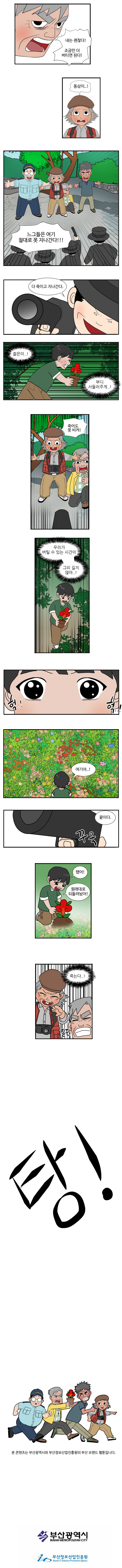 동삼 : 내는 괜찮다! 조금만 더 버티면 된다! 
                영선 : 동삼이..! 
                친구들 : 느그들은 여기 절대로 못 지나간다!!! 
                사냥꾼 : 다 죽이고 지나간다. 
                
                젊은이..! 부디 서둘러주게..! 
                
                영선 : 죽어도 못 비켜! 
                
                우리가 버틸 수 있는 시간이 그리 길지 않아..!
                (불로초가 있던 곳을 찾은 젊은이)
                젊은이 :  (헉헉..!) 여기야..!

                사냥꾼 : 끝이다. (꾸욱) 
                
                젊은이 : 됐어! 원래대로 되돌려놨어!(불로초를 다시 심는다) 
                
                죽는다..! 질끈
                탕! 
                
                본콘텐츠는 부산광역시와 부산정보산업진흥원의 부산 브랜드 웹툰입니다.
                부산광역시 부산정보산업진흥원