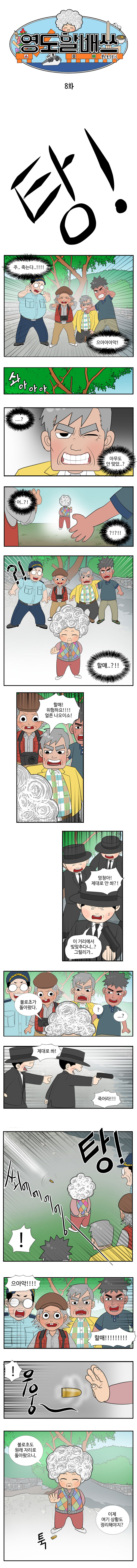 영도할배쓰 불로초수호기 8화
                탕! 주..죽는다..!!! 으아아아악! 
                솨아아아
                ...? 아무도 안 맞았..? 어?..?! ?!?!?!  ?!  할매..?!!
                동삼 : 할매! 위험하요!!! 얼른 나오이소! 
                사냥꾼1 : 멍청아! 제대로 안 쏴?! 
                사냥꾼2 : 이 거리에서 빚맞추다니..? 그럴리가.. 
                엉도할매 : 불로초가 돌아왔다. 
                친구들 : ? ...? 
                사냥꾼1 : 제대로 쏴! 죽어라!! (탕 쐬에에에엥- !) 
                친구들 : 으아악!! 할매!!!!!!! (우웅~) 
                할매 : 불로초도 원래 자리로 돌아왔으니, 이제 여기 상황도 정리해야지? (툭-총알 막는 할매)