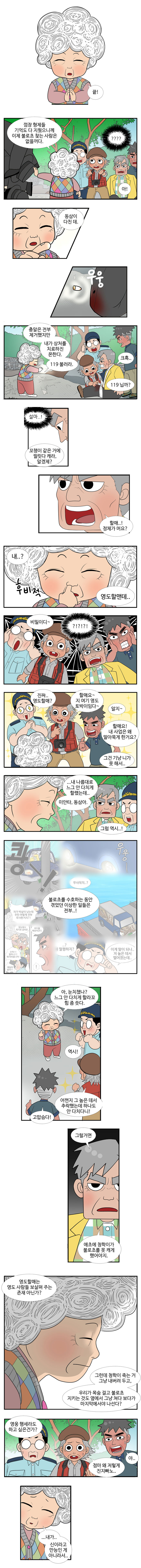 엉도할매 : 끝! 껌장 형제들 기억도 다 지웠으니께 이제 불로초 찾는 사람은 없을꺼다. 
                ??? 
                엉도할매 : 아! 동삼이 다친 데. (우웅) 총알은 전부 제거했지만 내가 상처를 지료하진 몬한다. 119 불러라. 
                동삼 : 크흑.. 
                대교 : 119닙까? 
                설마..! 
                엉도할매 : 꼬챙이 같은 거에 찔릿다 캐라, 알겠제? 
                동삼 : 할매..! 정체가 뭐요? 
                엉도할매 : 내..? (후비적) 영도할맨데.. 비밀이디~ 
                ?!?!?! 
                대교 : 진짜.. 영도할매? 
                영선 : 할매요~ 지 여기 영도 토박이임다~ 
                엉도할매 : 알지~ 
                남항 : 할매요! 내 사업은 왜 말아묵게 한 거요? 
                엉도할매 : 그건 기냥 니가 못 해서.. .. 내 나름대로 느그 안 다치게 할랬는데.. 미안타 ..동삼아. 
                대교 : 그럼 역시..! 불로초를 수호하는 동안 겪엇던 이상한 일들은 전부..! 
                영도할매 : 아, 눈치챘나? 느그 안 다치게 할라꼬 힘 좀 씃다. 
                대교 : 역시! 
                영선 : 어떤지 그 높은 데서 추락했는데 하나도 안 다치다니! 
                남항 : 고맙슴다! 
                동삼 : 그럴거면 애초에 청학이가 불로초를 못 캐게 했어야지. 영도할매는 영도 사람들 보살펴주는 존재 아닌가? 그런데 청학이 죽는 거 그냥 내버려 두고, 우리가 목숨걸고 불로초 지키는 것도 옆에서 그냥 쳐다 보다가 마지막에서야 나선다? 영웅 행세라도 하고 싶은건가?
                영선 : 점마 왜 저렇게 진지빠노.. 
                남항 : 야.. 
                영도할매 : ...내가 .. 신이라고 만능인 게 아니라서.. 