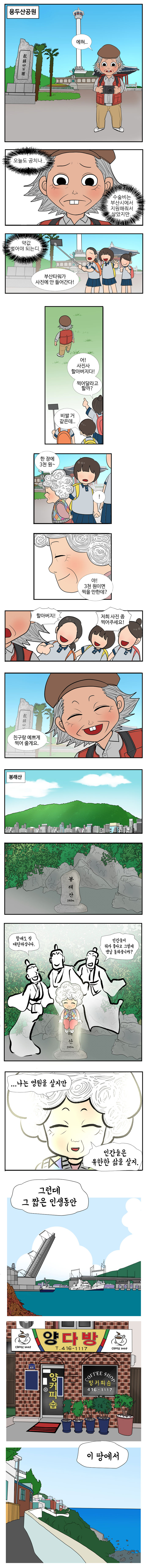 용두산 공원
                영선 : 에혀.. 오늘도 공치나.. 수술비는 부산시에서 지원해줘서 살았지만.. 약값 벌어야 되는디.. 
                학생1 : 부산타워가 사진에 안들어간다!
                학생2 : 어! 사진사 할아버지다! 찍어달라고 할까? 
                학생3 : 비쌀 거 같은데.. 
                영도할매 : 한 장에 3천원~ 
                학생1 : !야 3천원이면 찍을 만한데? 
                학생들 : 할아버지! 저희 사진 좀 찍어주세요! 
                영선 : 친구랑 예쁘게 찍어 줄게요. 
                
                봉래산 
                신선1 : 할매도 참 대단하십니다. 
                신선2 : 인간들이 뭐가 좋다고 그렇게 맨날 돌봐줍니까? 
                영도할매 : 나는 영원을 살지만 인간들은 유한한 삶을 살지. 그런데 그 짧은 인생동안 이 땅에서