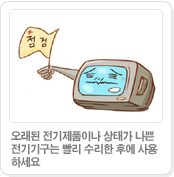 오래된 전기제품이나 상태가 나쁜 전기기구는 빨리 수리한 후에 사용하세요.