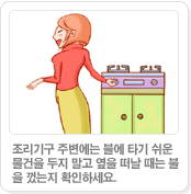 조리기구 주변에는 불에 타기 쉬운물건을 두지 말고 옆을 떠날 때는 불을 껐는지 확인하세요.