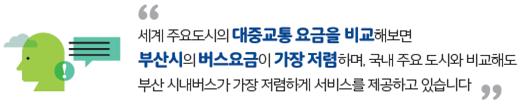 세계 주요도시의 대중교통 요금을 비교해보면 부산시의 버스요금이 가장 저렴하며, 국내 주요 도시와 비교해도 부산 시내버스가 가장점렴하게 서비스를 제공하고 있습니다