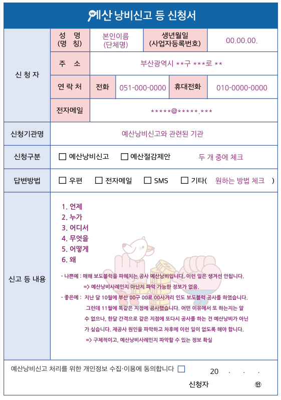 예산 낭비신고 등 신청서
신청자 - 성명(명칭) : 본인이름 (단체명)
- 생년월일(사업자등록번호) : 00.00.00.
- 주소 : 부산광역시 **구 ***로 **
- 연락처 : 전화 : 051-000-0000, 휴대전화 : 010-0000-0000
- 전자메일 : *****@*****.***
신청기관명 - 예산낭비신고와 관련된 기관
신청구분 - □예산낭비신고 □예산절감제안 (두 개 중에 체크)
답변방법 - □우편 □전자메일 □SMS □기타 (원하는 방법 체크)
신고 등 내용 - 1.언제 2.누가 3.어디서 4.무엇을 5.어떻게 6.왜
나쁜 예 : 매해 보도블럭을 파헤치는 공사 예산낭비입니다. 이런 일은 생겨선 안됩니다. → 예산낭비 사례인지 아닌지 파악 가능한 정보가 없음.
좋은 예 : 지난 달 10월에 부산 00구 00로 00사거리 인도 보도블럭 공사를 하였습니다. 그런데 11월에 똑같은 지점에 공사했습니다. 어떤 이유에서 또 하는지는 알 수 없으나, 한달 간격으로 같은 지점에 또다시 공사를 하는 건 예산낭비가 아닌가 싶습니다. 제공사 원인을 파악하고 차후에 이런 일이 없도록 해야 합니다. → 구체적이고, 예산낭비사례인지 파악 할 수 있는 정보 확실
예산낭비신고 처리를 위한 개인정보 수집ㆍ이용에 동의합니다□
20 . .
신청사 인