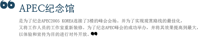 APEC纪念馆是为了纪念APEC2005 KOREA连接了3楼的峰会会场。并为了实现观赏路线的最佳化，又将工作人员的工作室重新装修。为了纪念APEC峰会的成功举办，并将其效果提高到最大，以体验和宣传为目的进行对外开放。