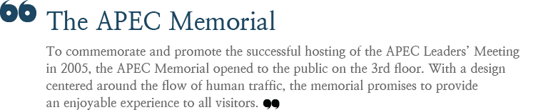 To commemorate and promote the successful hosting of the APEC Leaders’ Meeting in 2005, the APEC Memorial opened to the public on the 3rd floor. With a design centered around the flow of human traffic, the memorial promises to provide an enjoyable experience to all visitors.