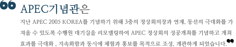 APEC기념관은 지난 APEC 2005 KOREA를 기념하기 위해 3층의 정상회의장과 연계, 동선의 극대화를 가져올 수 있도록 수행원 대기실을 리모델링하여 APEC 정상회의 성공개최를 기념하고 개최효과를 극대화 , 지속화함과 동시에 체험과 홍보를 목적으로 조성, 개관하게 되었습니다.