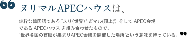 The name “Nurimaru APEC House” is the combination of the Korean words, “Nuri,” meaning ‘world’ and “maru,” meaning ‘summit’, while APEC stands for Asia-Pacific Economic Cooperation.